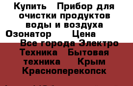 Купить : Прибор для очистки продуктов,воды и воздуха.Озонатор    › Цена ­ 25 500 - Все города Электро-Техника » Бытовая техника   . Крым,Красноперекопск